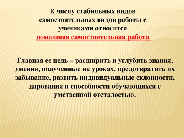 К числу стабильных видов самостоятельных видов работы с учениками относится  домашняя самостоятельная работа Главная ее цель – расширить и углубить знания, умения, полученные на уроках, предотвратить их забывание, развить индивидуальные склонности, дарования и способности обучающихся с умственной отсталостью.