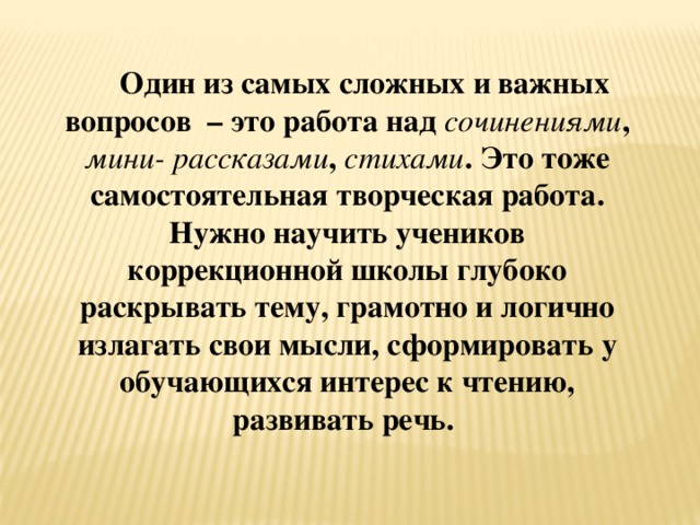 Один из самых сложных и важных вопросов – это работа над сочинениями , мини- рассказами , стихами . Это тоже самостоятельная творческая работа. Нужно научить учеников коррекционной школы глубоко раскрывать тему, грамотно и логично излагать свои мысли, сформировать у обучающихся интерес к чтению, развивать речь.