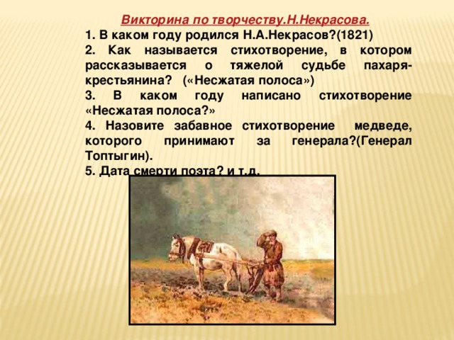 Викторина по творчеству.Н.Некрасова.  1. В каком году родился Н.А.Некрасов?(1821) 2. Как называется стихотворение, в котором рассказывается о тяжелой судьбе пахаря- крестьянина? («Несжатая полоса») 3. В каком году написано стихотворение «Несжатая полоса?» 4. Назовите забавное стихотворение медведе, которого принимают за генерала?(Генерал Топтыгин). 5. Дата смерти поэта? и т.д.