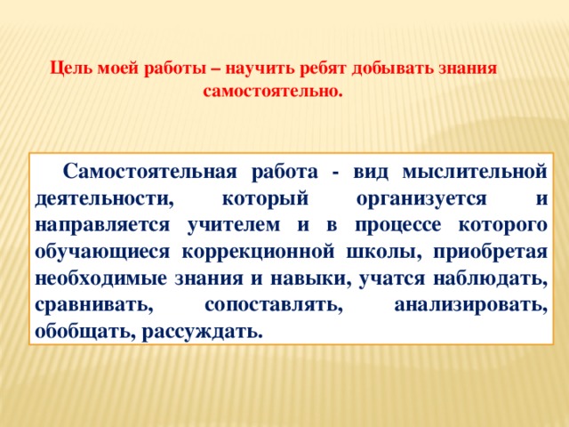 Цель моей работы – научить ребят добывать знания самостоятельно. Самостоятельная работа - вид мыслительной деятельности, который организуется и направляется учителем и в процессе которого обучающиеся коррекционной школы, приобретая необходимые знания и навыки, учатся наблюдать, сравнивать, сопоставлять, анализировать, обобщать, рассуждать.