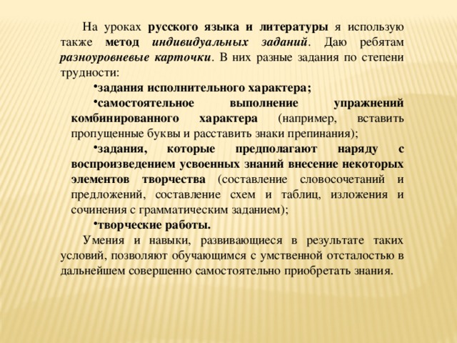 На уроках русского языка и литературы я использую также метод индивидуальных заданий . Даю ребятам разноуровневые карточки . В них разные задания по степени трудности: задания исполнительного характера; самостоятельное выполнение упражнений комбинированного характера (например, вставить пропущенные буквы и расставить знаки препинания); задания, которые предполагают наряду с воспроизведением усвоенных знаний внесение некоторых элементов творчества (составление словосочетаний и предложений, составление схем и таблиц, изложения и сочинения с грамматическим заданием); творческие работы. Умения и навыки, развивающиеся в результате таких условий, позволяют обучающимся с умственной отсталостью в дальнейшем совершенно самостоятельно приобретать знания.