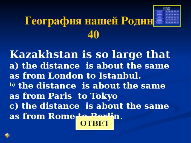География нашей Родины 40 Kazakhstan is so large that a) the distance is about the same as from London to Istanbul. b) the distance is about the same as from Paris to Tokyo c) the distance is about the same as from Rome to Berlin . ОТВЕТ