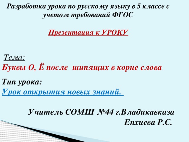 Разработка урока по русскому языку в 5 классе с учетом требований ФГОС  Презентация к УРОКУ    Тема:  Буквы О, Ё после шипящих в корне слова  Тип урока: Урок открытия новых знаний.  Учитель СОМШ №44 г.Владикавказа Епхиева Р.С.