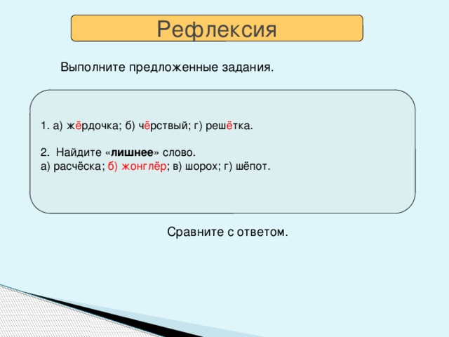 Рефлексия Выполните предложенные задания.  1. а) ж ё рдочка; б) ч ё рствый; г) реш ё тка. 2. Найдите « лишнее » слово. а) расчёска; б)  жонглёр ; в) шорох; г) шёпот. 1. Какую букву выбрать: Ё или О ? а) щ…голь б) ч…рствый в) ч…порный г) реш…тка Выпишите только слова с Ё . 2. Найдите « лишнее » слово. а) расчёска, б) жонглёр, в) шорох, г) шёпот. √  Сравните с ответом.