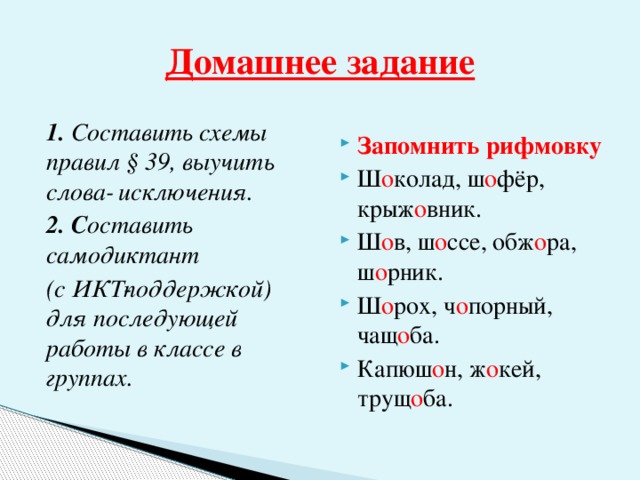 Домашнее задание 1. Составить схемы правил § 39, выучить слова­ исключения. Запомнить рифмовку Ш о колад, ш о фёр, крыж о вник. Ш о в, ш о ссе, обж о ра, ш о рник. Ш о рох, ч о порный, чащ о ба. Капюш о н, ж о кей, трущ о ба. 2. С оставить самодиктант (с ИКТ­поддержкой) для последующей работы в классе в группах.