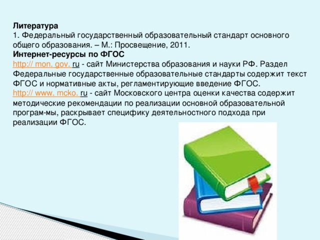 Литература 1. Федеральный государственный образовательный стандарт основного общего образования. – М.: Просвещение, 2011. Интернет-ресурсы по ФГОС http:// mon . gov . ru  - сайт Министерства образования и науки РФ. Раздел Федеральные государственные образовательные стандарты содержит текст ФГОС и нормативные акты, регламентирующие введение ФГОС. http:// www . mcko . ru  - сайт Московского центра оценки качества содержит методические рекомендации по реализации основной образовательной програм­ мы, раскрывает специфику деятельностного подхода при реализации ФГОС.