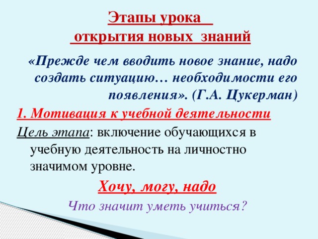 Этапы урока  открытия новых знаний «Прежде чем вводить новое знание, надо создать ситуацию… необходимости его появления». (Г.А. Цукерман) 1. Мотивация к учебной деятельности Цель этапа : включение обучающихся в учебную деятельность на личностно значимом уровне. Хочу, могу, надо Что значит уметь учиться?