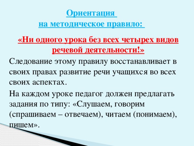 Ориентация  на методическое правило: «Ни одного урока без всех четырех видов речевой деятельности!» Следование этому правилу восстанавливает в своих правах развитие речи учащихся во всех своих аспектах. На каждом уроке педагог должен предлагать задания по типу: «Слушаем, говорим (спрашиваем – отвечаем), читаем (понимаем), пишем».