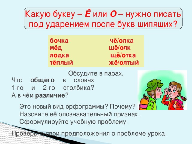 Какую букву – Ё или О – нужно писать под ударением после букв шипящих? б о чка ч ё/о лка м ё д ш ё/о лк л о дка щ ё/о тка т ё плый ж ё/о лтый Обсудите в парах. Что общего в словах  1-го и 2-го столбика?  А в чём различие ? Это новый вид орфограммы? Почему?  Назовите её опознавательный признак.  Сформулируйте учебную проблему. Проверьте свои предположения о проблеме урока.