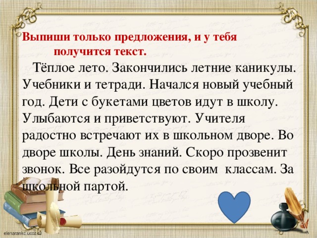 Выпиши только предложения, и у тебя   получится текст.  Тёплое лето. Закончились летние каникулы. Учебники и тетради. Начался новый учебный год. Дети с букетами цветов идут в школу. Улыбаются и приветствуют. Учителя радостно встречают их в школьном дворе. Во дворе школы. День знаний. Скоро прозвенит звонок. Все разойдутся по своим классам. За школьной партой.