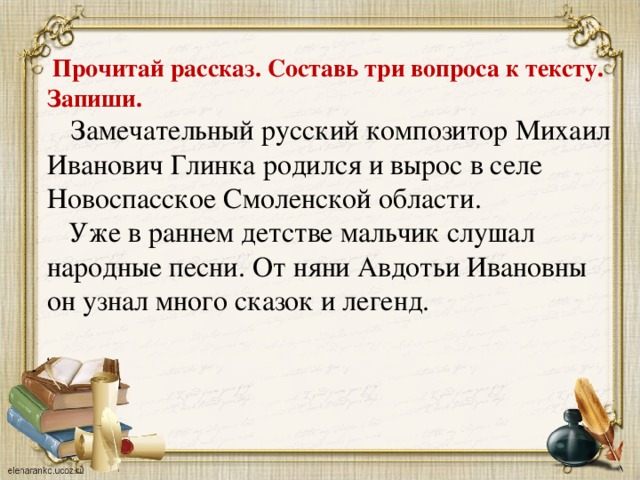 Прочитай рассказ. Составь три вопроса к тексту. Запиши.  Замечательный русский композитор Михаил Иванович Глинка родился и вырос в селе Новоспасское Смоленской области.  Уже в раннем детстве мальчик слушал народные песни. От няни Авдотьи Ивановны он узнал много сказок и легенд.