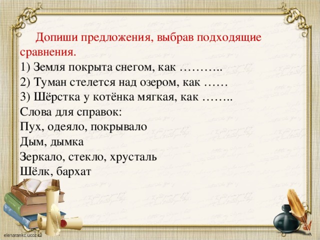 Допиши предложения, выбрав подходящие сравнения. 1) Земля покрыта снегом, как ……….. 2) Туман стелется над озером, как …… 3) Шёрстка у котёнка мягкая, как …….. Слова для справок: Пух, одеяло, покрывало Дым, дымка Зеркало, стекло, хрусталь Шёлк, бархат