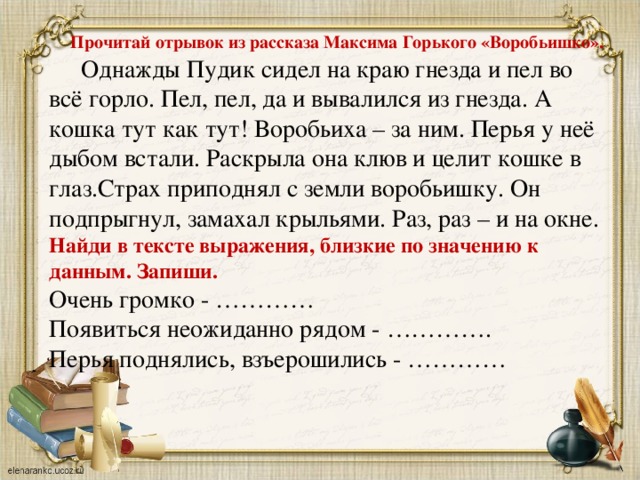 Прочитай отрывок из рассказа Максима Горького «Воробьишко».  Однажды Пудик сидел на краю гнезда и пел во всё горло. Пел, пел, да и вывалился из гнезда. А кошка тут как тут! Воробьиха – за ним. Перья у неё дыбом встали. Раскрыла она клюв и целит кошке в глаз.Страх приподнял с земли воробьишку. Он подпрыгнул, замахал крыльями. Раз, раз – и на окне. Найди в тексте выражения, близкие по значению к данным. Запиши. Очень громко - ………… Появиться неожиданно рядом - …………. Перья поднялись, взъерошились - …………  