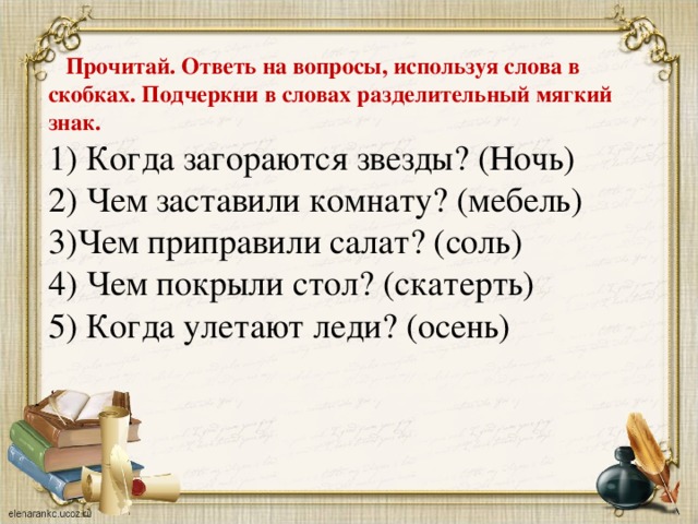 Прочитай. Ответь на вопросы, используя слова в скобках. Подчеркни в словах разделительный мягкий знак. 1) Когда загораются звезды? (Ночь) 2) Чем заставили комнату? (мебель) 3)Чем приправили салат? (соль) 4) Чем покрыли стол? (скатерть) 5) Когда улетают леди? (осень)