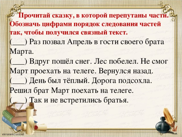 Прочитай сказку, в которой перепутаны части. Обозначь цифрами порядок следования частей так, чтобы получился связный текст. (___) Раз позвал Апрель в гости своего брата Марта. (___) Вдруг пошёл снег. Лес побелел. Не смог Март проехать на телеге. Вернулся назад. (___) День был тёплый. Дорога подсохла. Решил брат Март поехать на телеге. (___) Так и не встретились братья.