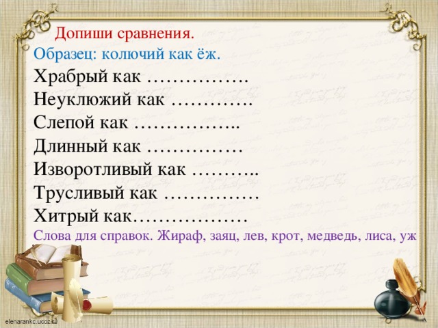 Допиши сравнения. Образец: колючий как ёж. Храбрый как ……………. Неуклюжий как …………. Слепой как …………….. Длинный как …………… Изворотливый как ……….. Трусливый как …………… Хитрый как……………… Слова для справок. Жираф, заяц, лев, крот, медведь, лиса, уж