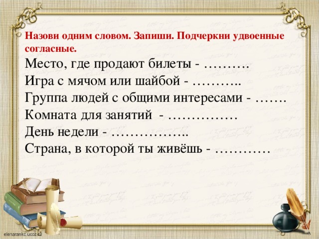 Назови одним словом. Запиши. Подчеркни удвоенные согласные. Место, где продают билеты - ………. Игра с мячом или шайбой - ……….. Группа людей с общими интересами - ……. Комната для занятий - …………… День недели - …………….. Страна, в которой ты живёшь - …………