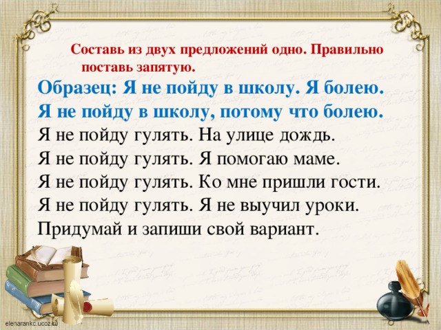 Составь из двух предложений одно. Правильно   поставь запятую. Образец: Я не пойду в школу. Я болею. Я не пойду в школу, потому что болею. Я не пойду гулять. На улице дождь. Я не пойду гулять. Я помогаю маме. Я не пойду гулять. Ко мне пришли гости. Я не пойду гулять. Я не выучил уроки. Придумай и запиши свой вариант.  