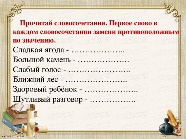 Прочитай словосочетания. Первое слово в каждом словосочетании замени противоположным по значению. Сладкая ягода - ……………….. Большой камень - ………………. Слабый голос - ………………….. Ближний лес - ………………….. Здоровый ребёнок - ……………….. Шутливый разговор - ……………..