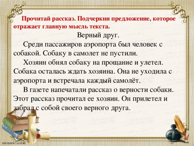 Прочитай рассказ. Подчеркни предложение, которое отражает главную мысль текста.  Верный друг.  Среди пассажиров аэропорта был человек с собакой. Собаку в самолет не пустили.  Хозяин обнял собаку на прощание и улетел. Собака осталась ждать хозяина. Она не уходила с аэропорта и встречала каждый самолёт.  В газете напечатали рассказ о верности собаки. Этот рассказ прочитал ее хозяин. Он прилетел и забрал с собой своего верного друга.