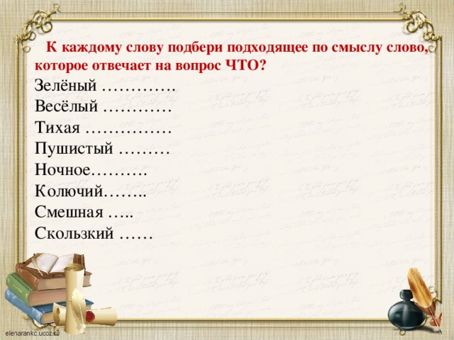 К каждому слову подбери подходящее по смыслу слово, которое отвечает на вопрос ЧТО? Зелёный …………. Весёлый ………… Тихая …………… Пушистый ……… Ночное………. Колючий…….. Смешная ….. Скользкий ……