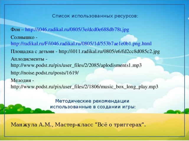 Список использованных ресурсов: Фон – http://i046.radikal.ru/0805/3e/dcd0e688db78t.jpg Солнышко - http://radikal.ru/F/i046.radikal.ru/0805/1d/553b7ae1e0b1.png.html Площадка  с детьми - http://i011.radikal.ru/0805/e6/fd2cc8d085c2.jpg Аплодисменты - http://www.podst.ru/pix/user_files/2/2085/aplodisments1.mp3 http://noise.podst.ru/posts/1619/ Мелодия - http://www.podst.ru/pix/user_files/2/1806/music_box_long_play.mp3 Манжула А.М., Мастер-класс 