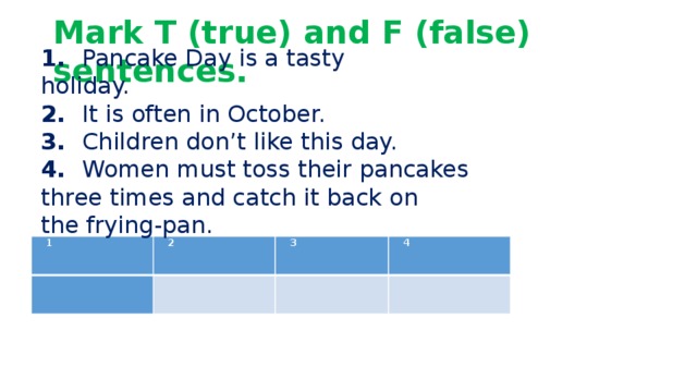 Mark T (true) and F (false) sentences.   1.   Pancake Day is a tasty holiday.              2.   It is often in October. 3.   Children don’t like this day. 4.   Women must toss their pancakes three times and catch it back on the frying-pan. 1 2   3   4    