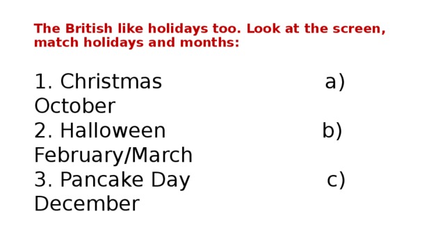 The British like holidays too. Look at the screen, match holidays and months:   1. Christmas a) October  2. Halloween b) February/March  3. Pancake Day c) December
