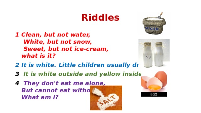 Riddles 1 Clean, but not water,  White, but not snow,  Sweet, but not ice-cream,  what is it? 2 It is white. Little children usually drink it. 3   It is white outside and yellow inside. 4   They don't eat me alone,  But cannot eat without me.   What am I?