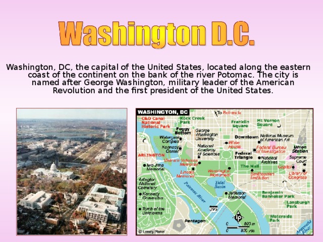 Washington, DC, the capital of the United States, located along the eastern coast of the continent  on the bank of the river Potomac. The city is named after George Washington, military leader of the American Revolution and the first president of the United States.
