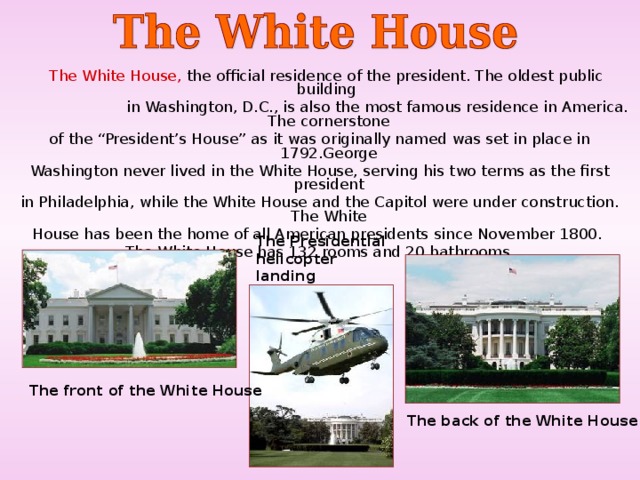 The White House, the official residence of the president. The oldest public building  in Washington, D.C., is also the most famous residence in America. The cornerstone of the “President’s House” as it was originally named was set in place in 1792.George Washington never lived in the White House, serving his two terms as the first president in Philadelphia, while the White House and the Capitol were under construction. The White House has been the home of all American presidents since November 1800. The White House has 132 rooms and 20 bathrooms. T he Presidential helicopter landing T he front of the White House  T he back of the White House