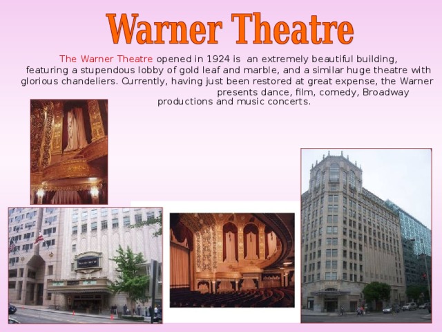 The Warner Theatre opened in 1924 is an extremely beautiful building,  featuring a stupendous lobby of gold leaf and marble, and a similar huge theatre with glorious chandeliers. Currently, having just been restored at great expense, the Warner  presents dance, film, comedy, Broadway productions and music concerts.