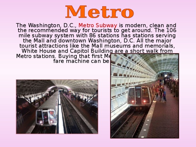 The Washington, D.C., Metro Subway is modern, clean and the recommended way for tourists to get around. The 106 mile subway system with 86 stations has stations serving the Mall and downtown Washington, D.C. All the major tourist attractions like the Mall museums and memorials, White House and Capitol Building are a short walk from Metro stations. Buying that first Metro subway ticket from a fare machine can be confusing.