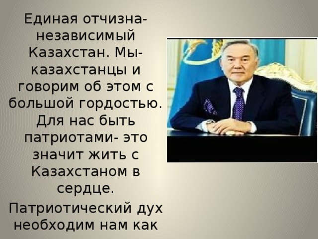 Единая отчизна- независимый Казахстан. Мы- казахстанцы и говорим об этом с большой гордостью. Для нас быть патриотами- это значит жить с Казахстаном в сердце. Патриотический дух необходим нам как воздух….