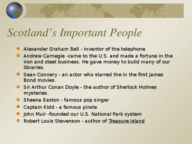 Scotland’s Important People Alexander Graham Bell - inventor of the telephone Andrew Carnegie -came to the U.S. and made a fortune in the iron and steel business. He gave money to build many of our libraries. Sean Connery - an actor who starred the in the first James Bond movies. Sir Arthur Conan Doyle - the author of Sherlock Holmes mysteries. Sheena Easton - famous pop singer Captain Kidd - a famous pirate John Muir -founded our U.S. National Park system Robert Louis Stevenson - author of Treasure Island