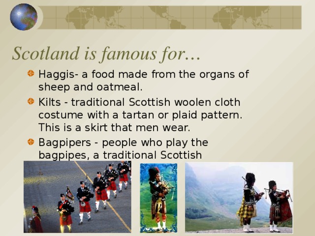 Scotland is famous for… Haggis- a food made from the organs of sheep and oatmeal. Kilts - traditional Scottish woolen cloth costume with a tartan or plaid pattern. This is a skirt that men wear. Bagpipers - people who play the bagpipes, a traditional Scottish instrument