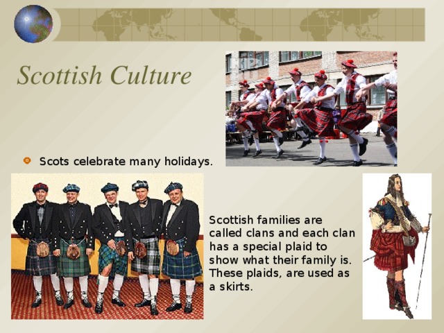 Scottish Culture Scots celebrate many holidays.  Scottish families are called clans and each clan has a special plaid to show what their family is. These plaids, are used as a skirts .
