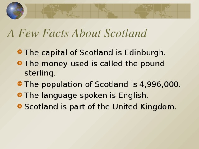 A Few Facts About Scotland The capital of Scotland is Edinburgh. The money used is called the pound sterling. The population of Scotland is 4,996,000. The language spoken is English . Scotland is part of the United Kingdom.