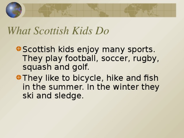 What Scottish Kids Do Scottish kids enjoy many sports. They play football, soccer, rugby, squash and golf. They like to bicycle, hike and fish in the summer. In the winter they ski and sledge.