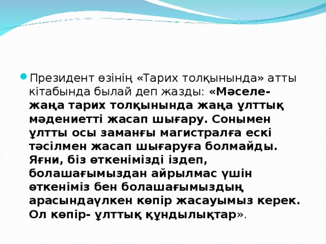 Президент өзінің «Тарих толқынында» атты кітабында былай деп жазды: «Мәселе- жаңа тарих толқынында жаңа ұлттық мәдениетті жасап шығару. Сонымен ұлтты осы заманғы магистралға ескі тәсілмен жасап шығаруға болмайды. Яғни, біз өткенімізді іздеп, болашағымыздан айрылмас үшін өткеніміз бен болашағымыздың арасындаүлкен көпір жасауымыз керек. Ол көпір- ұлттық құндылықтар ».