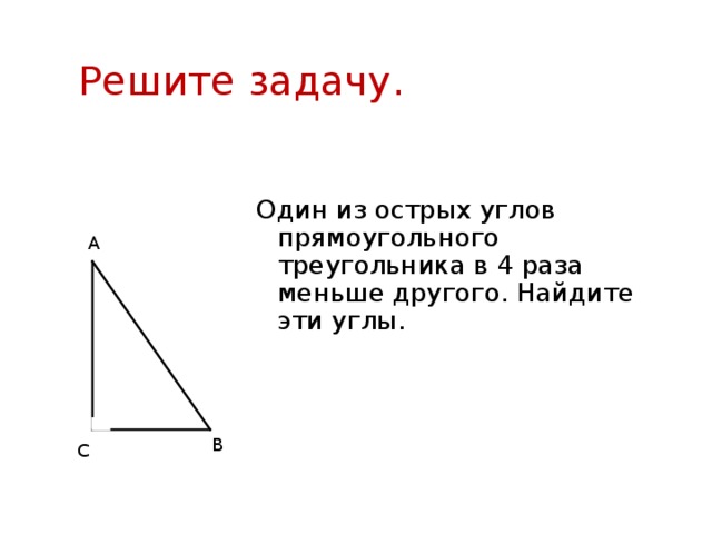 Решите задачу. Один из острых углов прямоугольного треугольника в 4 раза меньше другого. Найдите эти углы. А В С