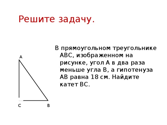 Решите задачу. В прямоугольном треугольнике АВС, изображенном на рисунке, угол А в два раза меньше угла В, а гипотенуза АВ равна 18 см. Найдите катет ВС. А В С