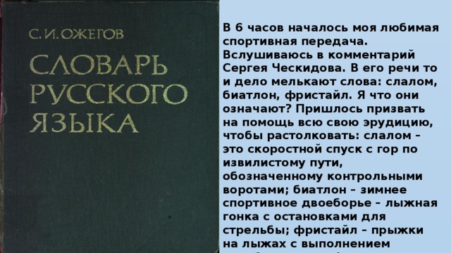 В 6 часов началось моя любимая спортивная передача. Вслушиваюсь в комментарий Сергея Ческидова. В его речи то и дело мелькают слова: слалом, биатлон, фристайл. Я что они означают? Пришлось призвать на помощь всю свою эрудицию, чтобы растолковать: слалом – это скоростной спуск с гор по извилистому пути, обозначенному контрольными воротами; биатлон – зимнее спортивное двоеборье – лыжная гонка с остановками для стрельбы; фристайл – прыжки на лыжах с выполнением акробатических фигур».