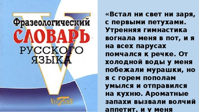 «Встал ни свет ни заря, с первыми петухами. Утренняя гимнастика вогнала меня в пот, и я на всех парусах помчался к речке. От холодной воды у меня побежали мурашки, но я с горем пополам умылся и отправился на кухню. Ароматные запахи вызвали волчий аппетит, и у меня потекли слюнки».