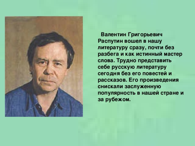 Валентин Григорьевич Распутин вошел в нашу литературу сразу, почти без разбега и как истинный мастер слова. Трудно представить себе русскую литературу сегодня без его повестей и рассказов. Его произведения снискали заслуженную популярность в нашей стране и за рубежом.