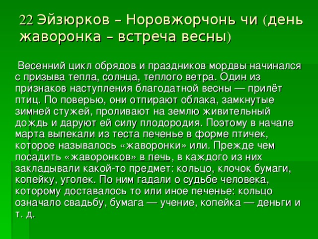 22 Эйзюрков – Норовжорчонь чи ( день жаворонка – встреча весны )    Весенний цикл обрядов и праздников мордвы начинался с призыва тепла, солнца, теплого ветра. Один из признаков наступления благодатной весны — прилёт птиц. По поверью, они отпирают облака, замкнутые зимней стужей, проливают на землю живительный дождь и даруют ей силу плодородия. Поэтому в начале марта выпекали из теста печенье в форме птичек, которое называлось «жаворонки» или. Прежде чем посадить «жаворонков» в печь, в каждого из них закладывали какой-то предмет: кольцо, клочок бумаги, копейку, уголек. По ним гадали о судьбе человека, которому доставалось то или иное печенье: кольцо означало свадьбу, бумага — учение, копейка — деньги и т. д.