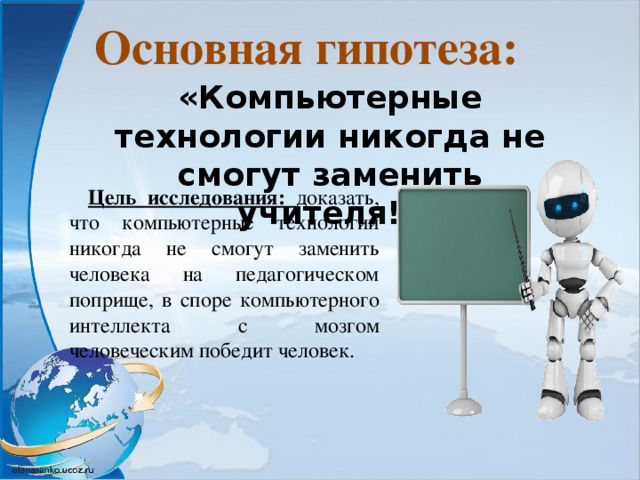 Основная гипотеза: «Компьютерные технологии никогда не смогут заменить учителя!» Цель исследования: доказать, что компьютерные технологии никогда не смогут заменить человека на педагогическом поприще, в споре компьютерного интеллекта с мозгом человеческим победит человек.