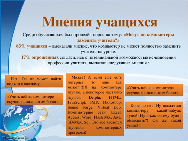 Мнения учащихся Среди обучающихся был проведён опрос на тему: «Могут ли компьютеры заменить учителя?» 83% учащихся – высказали мнение, что компьютер не может полностью заменить учителя на уроке. 17% опрошенных согласились с потенциальной возможностью исчезновения профессии учителя, высказав следующие мнения : Может! А если ещё есть интернет, то ещё как может!!!!Я на компьютере изучаю, а некоторое частично изучил: Delphi, HTML, JavaScript, PHP, Photoshop, Sound Forge, Virtual Dub, Компьютерніе сети, Excel, Access, Word, Flash MX, Java, 3D-Max, Sql. Это всё касается изучения компьютерных программ! Нет....Он не может найти подход к каждому... «Учить всё на компьютере скучно, и глаза потом болят» «Учить всё на компьютере скучно, и глаза потом болят» Конечно нет! Ну попадется компьютеру какой-нибудь тупой! Ну и как он ему будет объяснять?! Он же такой умный!