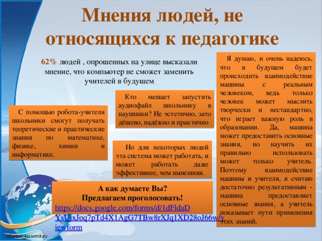 Мнения людей, не относящихся к педагогике Я думаю, и очень надеюсь, что в будущем будет происходить взаимодействие машины с реальным человеком, ведь только человек может мыслить творчески и нестандартно, что играет важную роль в образовании. Да, машина может предоставить основные знания, но научить их правильно использовать может только учитель. Поэтому взаимодействие машины и учителя, я считаю достаточно результативным - машина предоставляет основные знания, а учитель показывает пути применения этих знаний.  62% людей , опрошенных на улице  высказали мнение, что компьютер не сможет заменить учителей в будущем   Кто мешает запустить аудиофайл школьнику в наушники? Не эстетично, зато дёшево, надёжно и практично С помощью робота-учителя школьники смогут получать теоретические и практические знания по математике, физике, химии и информатике. Но для некоторых людей эта система может работать, и может работать даже эффективнее, чем нынешняя. А как думаете Вы? Предлагаем проголосовать! https://docs.google.com/forms/d/1dFldaDYsUjxJoq7pTd4X1AgG7TBw8rXJq1XD28oJ66w/viewform