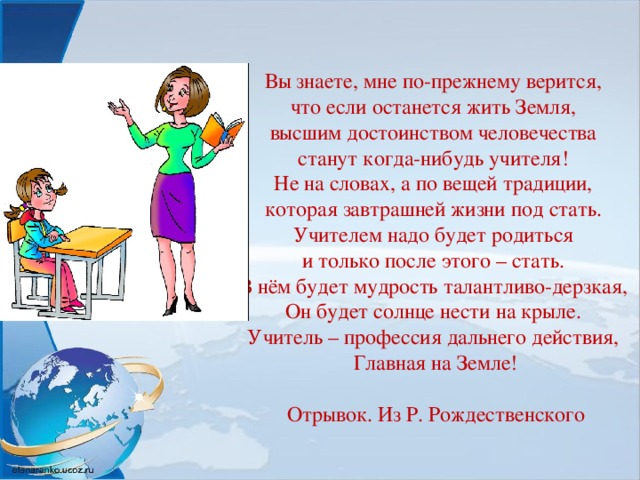 Вы знаете, мне по-прежнему верится,  что если останется жить Земля,  высшим достоинством человечества  станут когда-нибудь учителя!  Не на словах, а по вещей традиции,  которая завтрашней жизни под стать.  Учителем надо будет родиться  и только после этого – стать.  В нём будет мудрость талантливо-дерзкая,  Он будет солнце нести на крыле.  Учитель – профессия дальнего действия,  Главная на Земле!   Отрывок. Из Р. Рождественского